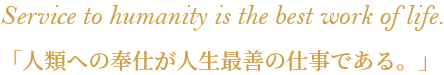 Service to humanity is the best work of life. 「人類への奉仕が人生最善の仕事である。」